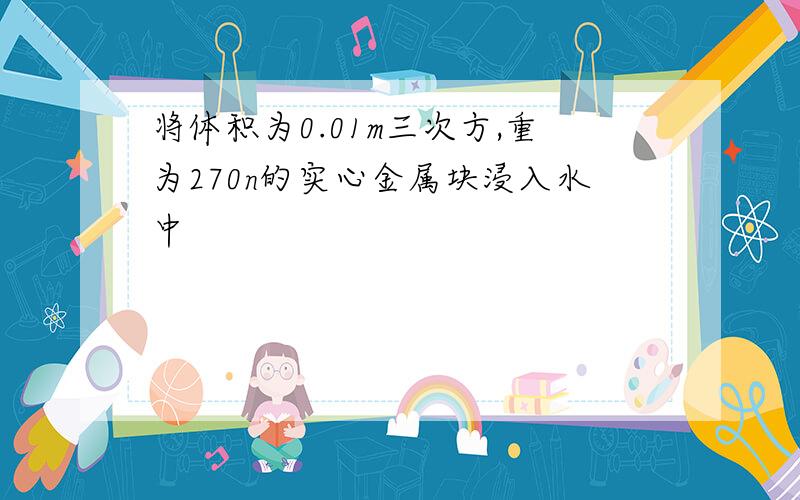 将体积为0.01m三次方,重为270n的实心金属块浸入水中