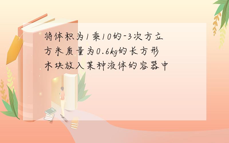 将体积为1乘10的-3次方立方米质量为0.6kg的长方形木块放入某种液体的容器中