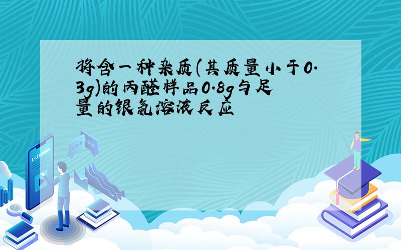 将含一种杂质(其质量小于0.3g)的丙醛样品0.8g与足量的银氨溶液反应