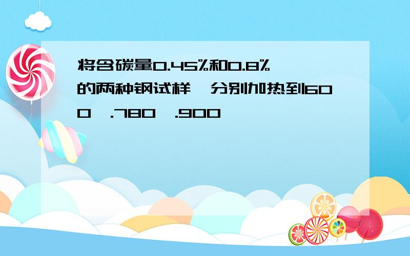 将含碳量0.45%和0.8%的两种钢试样,分别加热到600℃.780℃.900℃