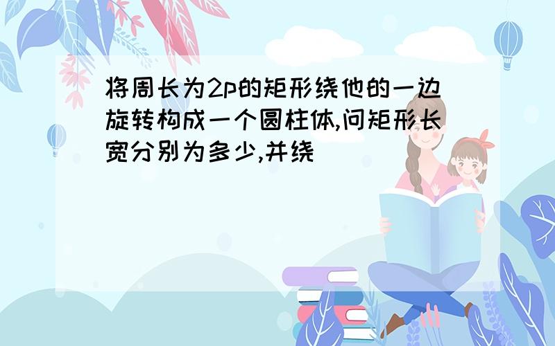 将周长为2p的矩形绕他的一边旋转构成一个圆柱体,问矩形长宽分别为多少,并绕