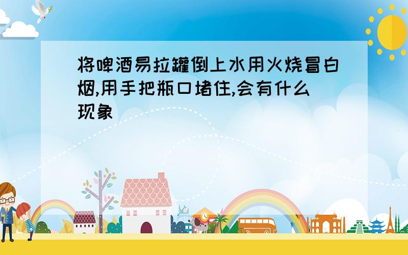 将啤酒易拉罐倒上水用火烧冒白烟,用手把瓶口堵住,会有什么现象