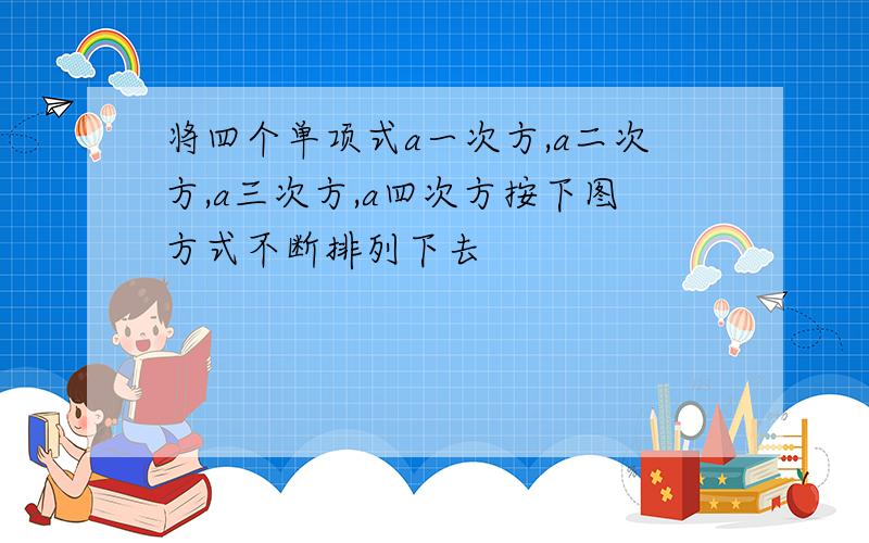 将四个单项式a一次方,a二次方,a三次方,a四次方按下图方式不断排列下去