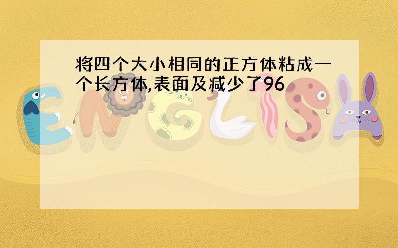 将四个大小相同的正方体粘成一个长方体,表面及减少了96