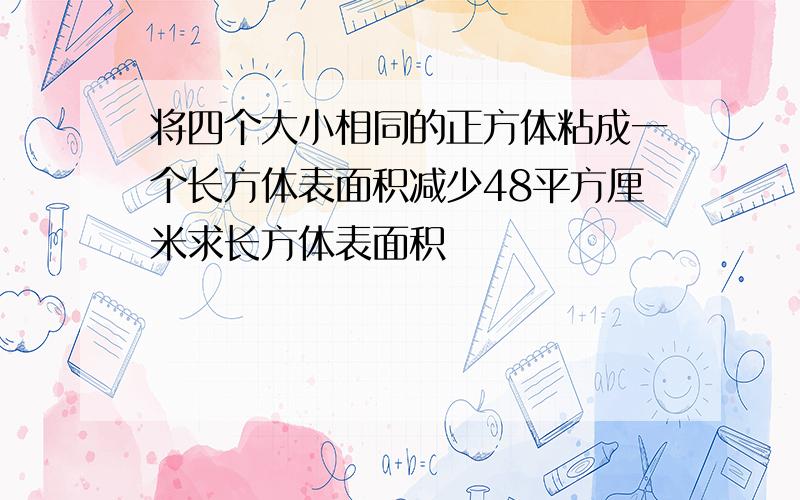 将四个大小相同的正方体粘成一个长方体表面积减少48平方厘米求长方体表面积