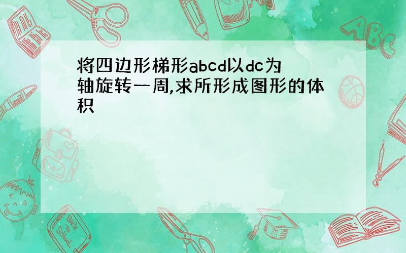 将四边形梯形abcd以dc为轴旋转一周,求所形成图形的体积