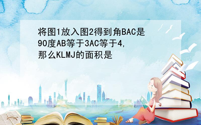 将图1放入图2得到角BAC是90度AB等于3AC等于4,那么KLMJ的面积是