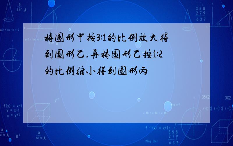 将图形甲按3:1的比例放大得到图形乙,再将图形乙按1:2的比例缩小得到图形丙