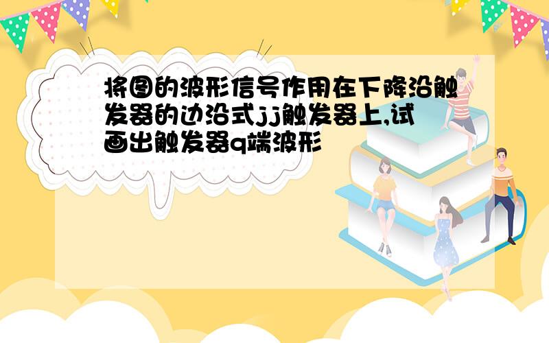 将图的波形信号作用在下降沿触发器的边沿式jj触发器上,试画出触发器q端波形