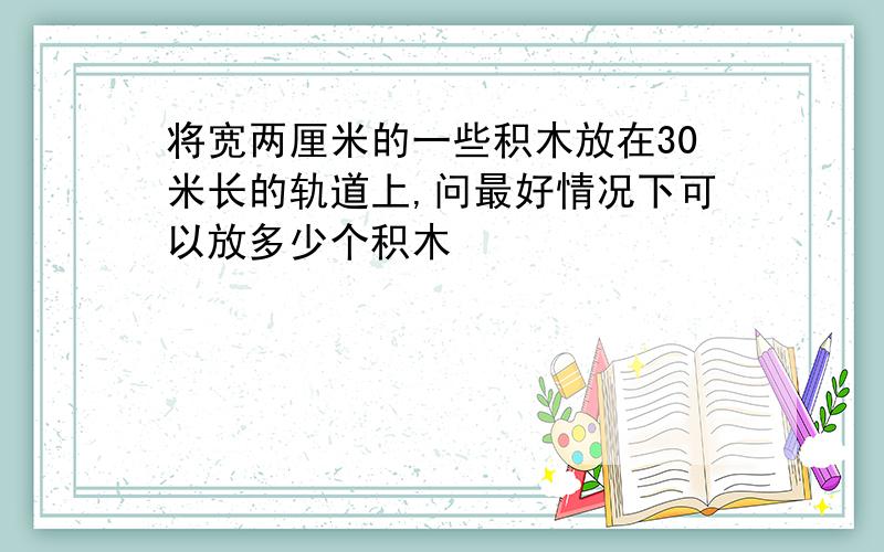 将宽两厘米的一些积木放在30米长的轨道上,问最好情况下可以放多少个积木