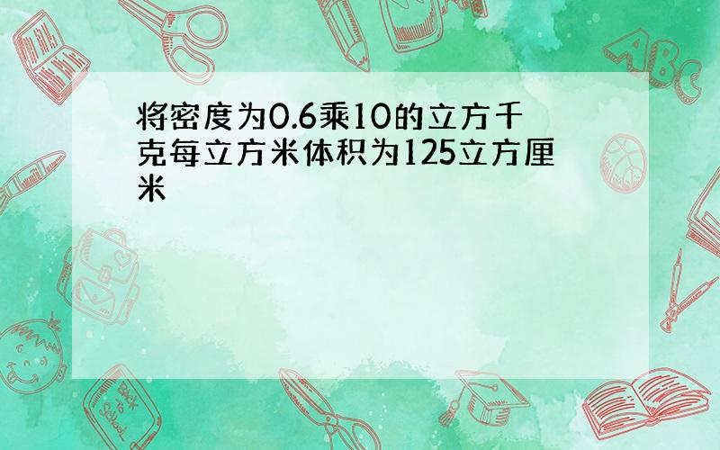 将密度为0.6乘10的立方千克每立方米体积为125立方厘米