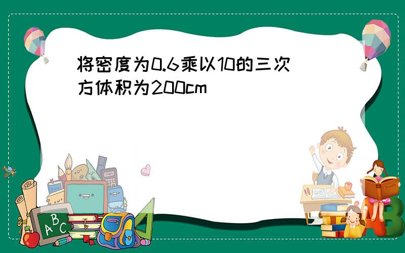 将密度为0.6乘以10的三次方体积为200cm