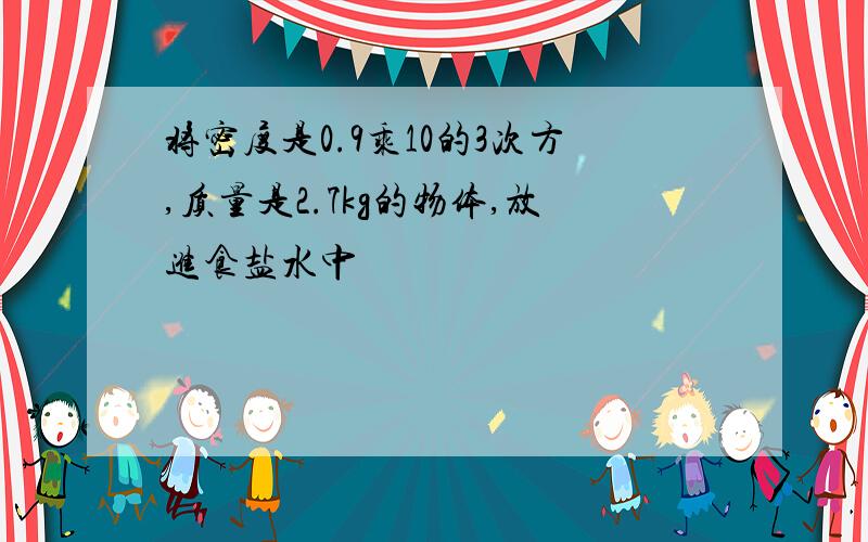 将密度是0.9乘10的3次方,质量是2.7kg的物体,放进食盐水中