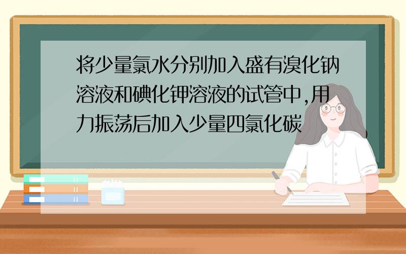 将少量氯水分别加入盛有溴化钠溶液和碘化钾溶液的试管中,用力振荡后加入少量四氯化碳