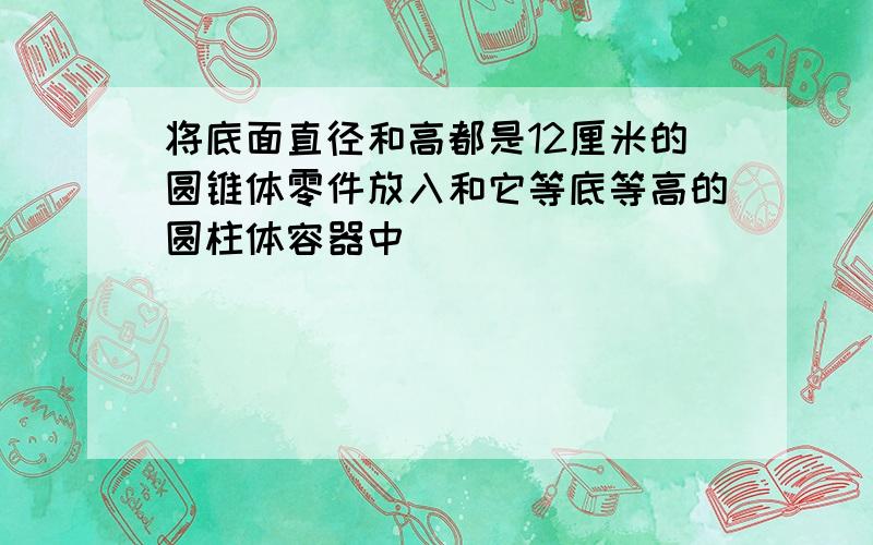 将底面直径和高都是12厘米的圆锥体零件放入和它等底等高的圆柱体容器中