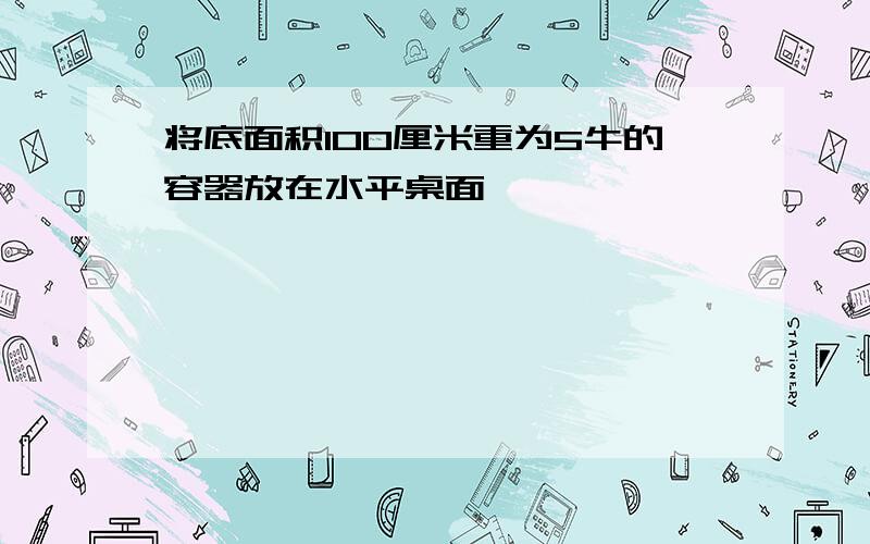 将底面积100厘米重为5牛的容器放在水平桌面