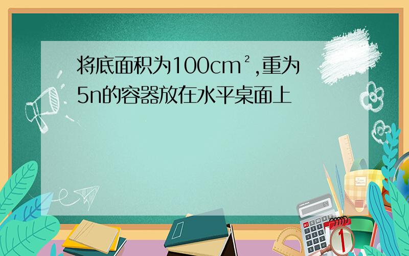 将底面积为100cm²,重为5n的容器放在水平桌面上