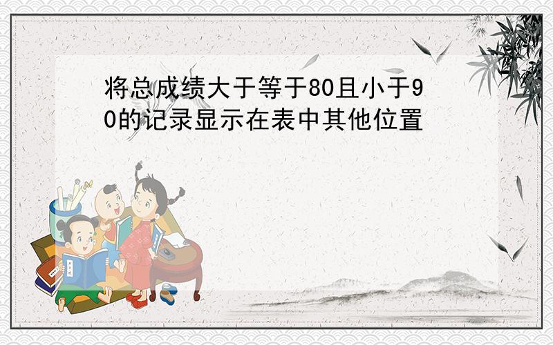 将总成绩大于等于80且小于90的记录显示在表中其他位置