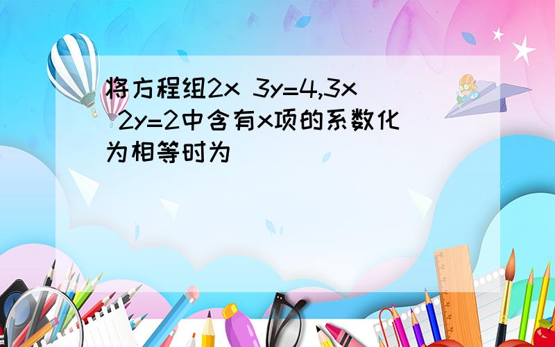 将方程组2x 3y=4,3x 2y=2中含有x项的系数化为相等时为