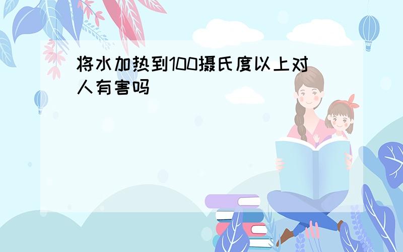 将水加热到100摄氏度以上对人有害吗