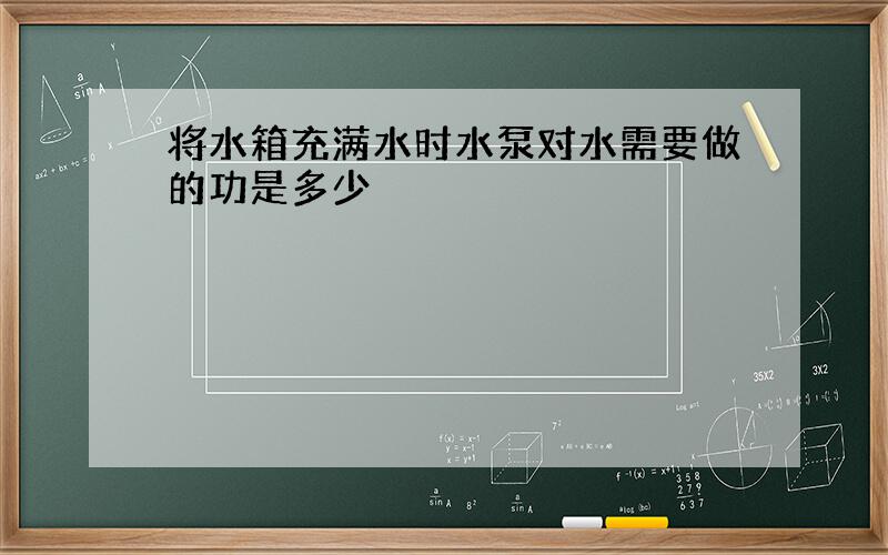 将水箱充满水时水泵对水需要做的功是多少