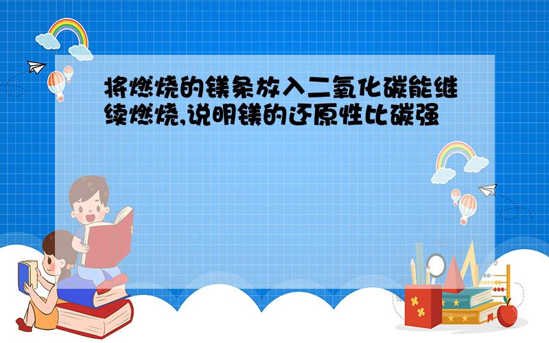 将燃烧的镁条放入二氧化碳能继续燃烧,说明镁的还原性比碳强