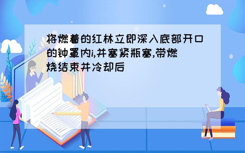 将燃着的红林立即深入底部开口的钟罩内i,并塞紧瓶塞,带燃烧结束并冷却后