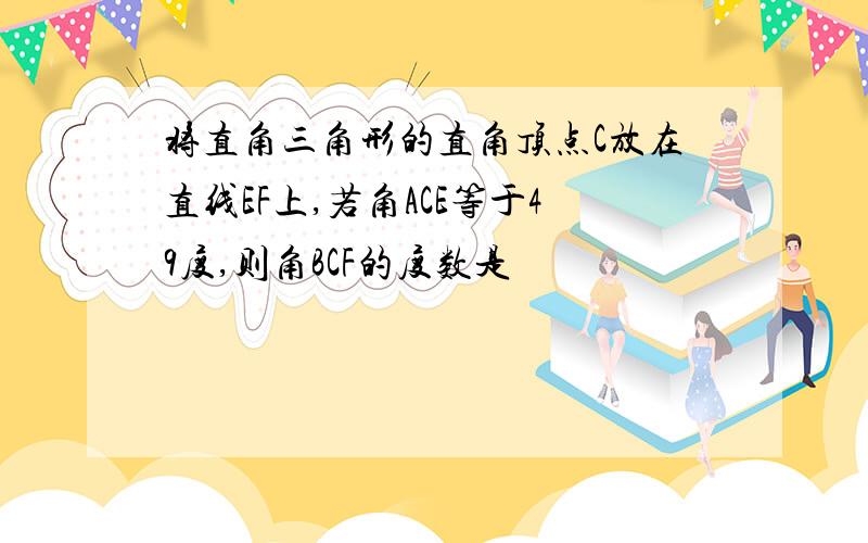 将直角三角形的直角顶点C放在直线EF上,若角ACE等于49度,则角BCF的度数是