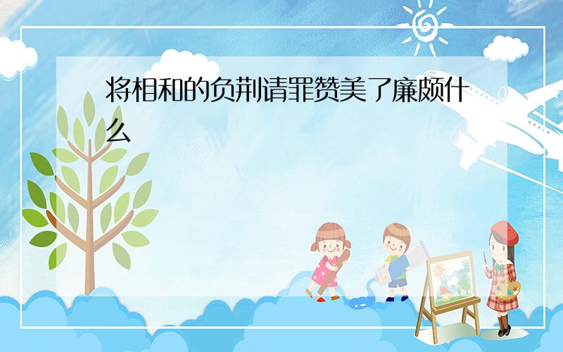 将相和的负荆请罪赞美了廉颇什么