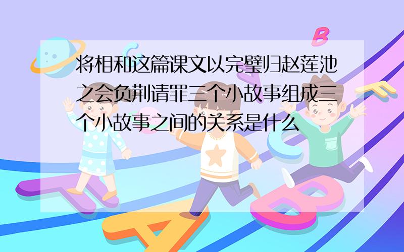 将相和这篇课文以完璧归赵莲池之会负荆请罪三个小故事组成三个小故事之间的关系是什么