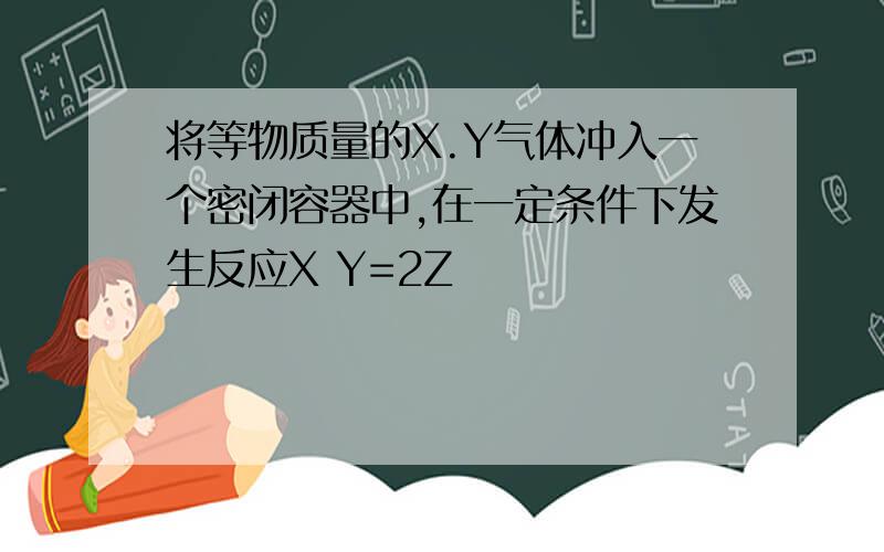 将等物质量的X.Y气体冲入一个密闭容器中,在一定条件下发生反应X Y=2Z