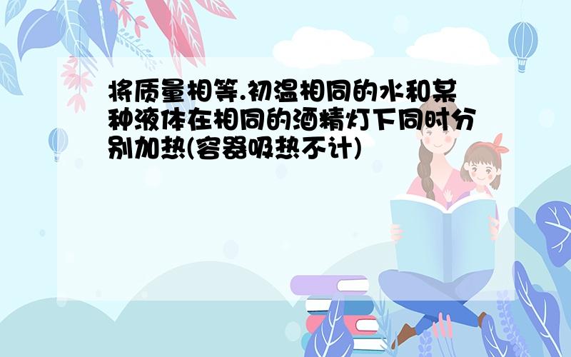 将质量相等.初温相同的水和某种液体在相同的酒精灯下同时分别加热(容器吸热不计)