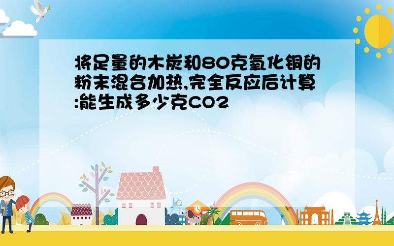 将足量的木炭和80克氧化铜的粉末混合加热,完全反应后计算:能生成多少克CO2