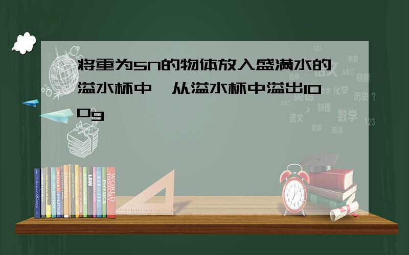 将重为5N的物体放入盛满水的溢水杯中,从溢水杯中溢出100g