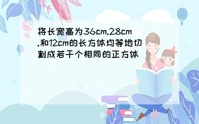 将长宽高为36cm.28cm.和12cm的长方体均等地切割成若干个相同的正方体