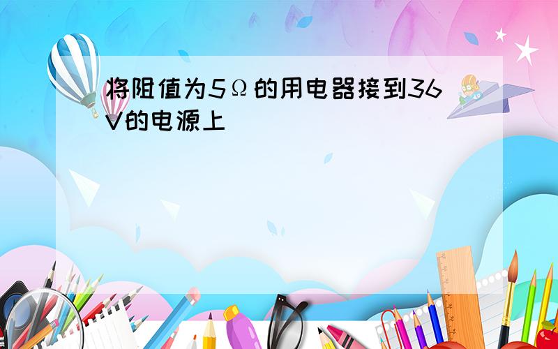 将阻值为5Ω的用电器接到36V的电源上