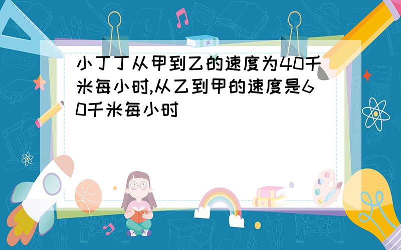 小丁丁从甲到乙的速度为40千米每小时,从乙到甲的速度是60千米每小时