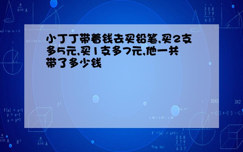 小丁丁带着钱去买铅笔,买2支多5元,买1支多7元,他一共带了多少钱