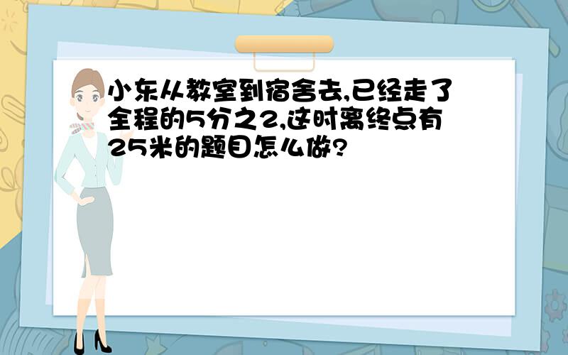 小东从教室到宿舍去,已经走了全程的5分之2,这时离终点有25米的题目怎么做?