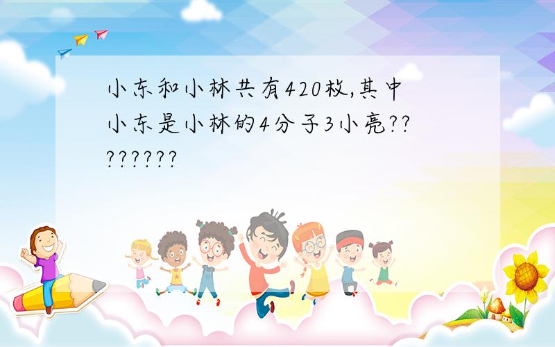 小东和小林共有420枚,其中小东是小林的4分子3小亮????????