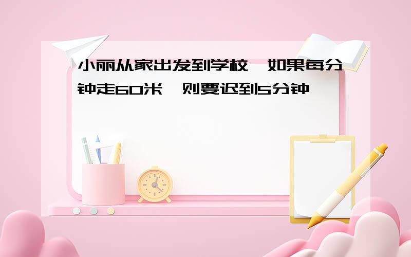 小丽从家出发到学校,如果每分钟走60米,则要迟到5分钟