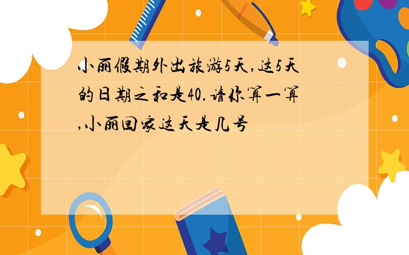 小丽假期外出旅游5天,这5天的日期之和是40.请你算一算,小丽回家这天是几号