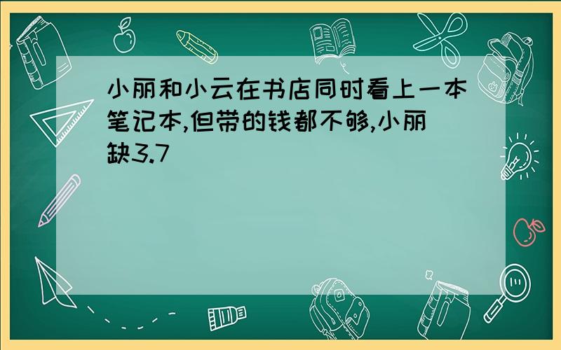 小丽和小云在书店同时看上一本笔记本,但带的钱都不够,小丽缺3.7