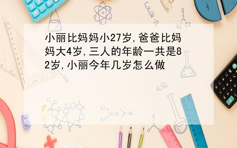 小丽比妈妈小27岁,爸爸比妈妈大4岁,三人的年龄一共是82岁,小丽今年几岁怎么做