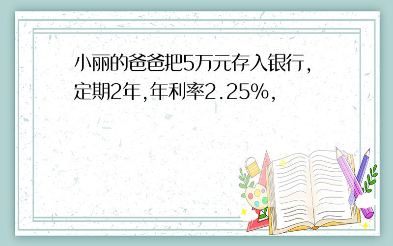 小丽的爸爸把5万元存入银行,定期2年,年利率2.25%,