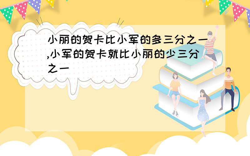 小丽的贺卡比小军的多三分之一,小军的贺卡就比小丽的少三分之一