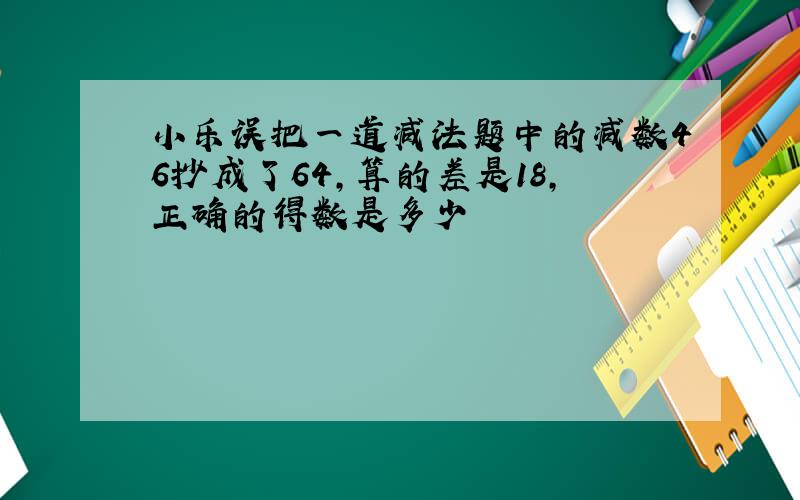 小乐误把一道减法题中的减数46抄成了64,算的差是18,正确的得数是多少