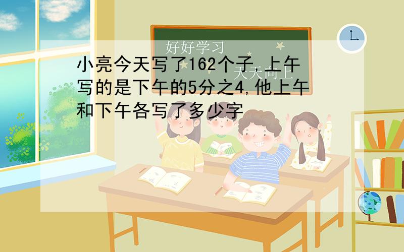 小亮今天写了162个子,上午写的是下午的5分之4,他上午和下午各写了多少字