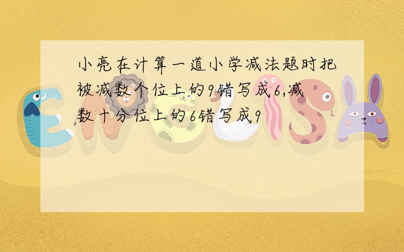 小亮在计算一道小学减法题时把被减数个位上的9错写成6,减数十分位上的6错写成9