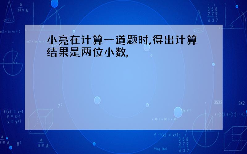 小亮在计算一道题时,得出计算结果是两位小数,